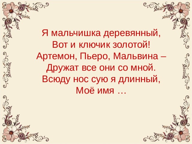 Я мальчишка деревянный,  Вот и ключик золотой!  Артемон, Пьеро, Мальвина –  Дружат все они со мной.  Всюду нос сую я длинный,  Моё имя … 