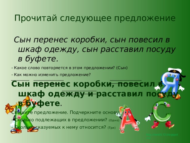 Прочитай следующее предложение   Сын перенес коробки, сын повесил в шкаф одежду, сын расставил посуду в буфете. - Какое слово повторяется в этом предложении? (Сын) - Как можно изменить предложение? Сын перенес коробки, повесил в шкаф одежду и расставил посуду в буфете . Спишите предложение. Подчеркните основу. - Сколько подлежащих в предложении? (Одно) - Сколько сказуемых к нему относится? (Три) 
