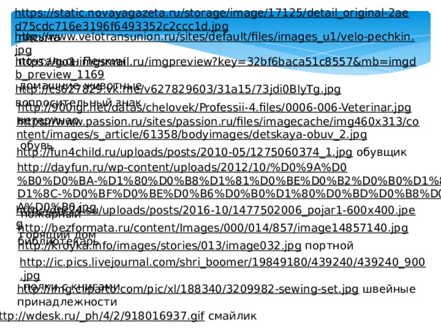 https://static.novayagazeta.ru/storage/image/17125/detail_original-2aed75cdc716e3196f6493352c2ccc1d.jpg  письма http://www.velotransunion.ru/sites/default/files/images_u1/velo-pechkin.jpg  почтальон Печкин https://go1.imgsmail.ru/imgpreview?key=32bf6baca51c8557&mb=imgdb_preview_1169  домашние животные http://cs627829.vk.me/v627829603/31a15/73jdi0BlyTg.jpg  вопросительный знак http://900igr.net/datas/chelovek/Professii-4.files/0006-006-Veterinar.jpg  ветеринар https://www.passion.ru/sites/passion.ru/files/imagecache/img460x313/content/images/s_article/61358/bodyimages/detskaya-obuv_2.jpg  обувь http://fun4child.ru/uploads/posts/2010-05/1275060374_1.jpg  обувщик http://dayfun.ru/wp-content/uploads/2012/10/%D0%9A%D0%B0%D0%BA-%D1%80%D0%B8%D1%81%D0%BE%D0%B2%D0%B0%D1%82%D1%8C-%D0%BF%D0%BE%D0%B6%D0%B0%D1%80%D0%BD%D0%B8%D0%BA%D0%B0.jpg  пожарный http://dnr24.su/uploads/posts/2016-10/1477502006_pojar1-600x400.jpeg  горящий дом http://bezformata.ru/content/Images/000/014/857/image14857140.jpg  библиотекарь http://kroyka.info/images/stories/013/image032.jpg  портной http://ic.pics.livejournal.com/shri_boomer/19849180/439240/439240_900.jpg  полки с книгами http://img.cliparto.com/pic/xl/188340/3209982-sewing-set.jpg  швейные принадлежности http://wdesk.ru/_ph/4/2/918016937.gif  смайлик 