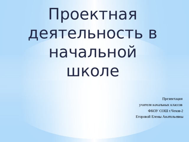 Проектная деятельность в начальной школе   Презентация учителя начальных классов ФКОУ СОШ г.Чехов-2  Егоровой Елены Анатольевны 