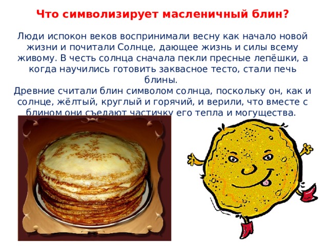 Что символизирует масленичный блин?   Люди испокон веков воспринимали весну как начало новой жизни и почитали Солнце, дающее жизнь и силы всему живому. В честь солнца сначала пекли пресные лепёшки, а когда научились готовить заквасное тесто, стали печь блины.  Древние считали блин символом солнца, поскольку он, как и солнце, жёлтый, круглый и горячий, и верили, что вместе с блином они съедают частичку его тепла и могущества.   