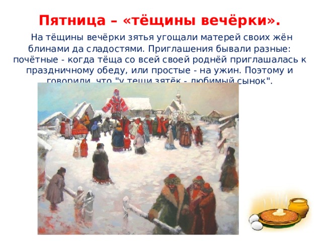 Пятница – «тёщины вечёрки».   На тёщины вечёрки зятья угощали матерей своих жён блинами да сладостями. Приглашения бывали разные: почётные - когда тёща со всей своей роднёй приглашалась к праздничному обеду, или простые - на ужин. Поэтому и говорили, что 