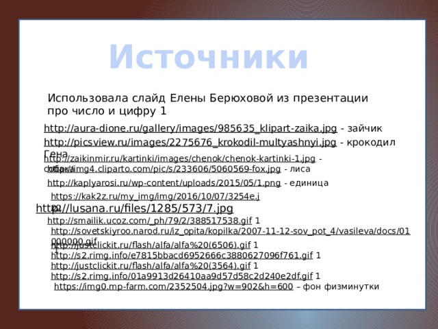 Источники Использовала слайд Елены Берюховой из презентации про число и цифру 1 http://aura-dione.ru/gallery/images/985635_klipart-zaika.jpg  - зайчик http://picsview.ru/images/2275676_krokodil-multyashnyi.jpg  - крокодил Гена http://zaikinmir.ru/kartinki/images/chenok/chenok-kartinki-1.jpg  - собака http://img4.cliparto.com/pic/s/233606/5060569-fox.jpg  - лиса http://kaplyarosi.ru/wp-content/uploads/2015/05/1.png  - единица https://kak2z.ru/my_img/img/2016/10/07/3254e.jpg  http://lusana.ru/files/1285/573/7.jpg  http://smailik.ucoz.com/_ph/79/2/388517538.gif  1 http://sovetskiyroo.narod.ru/iz_opita/kopilka/2007-11-12-sov_pot_4/vasileva/docs/01000000.gif  1 http://justclickit.ru/flash/alfa/alfa%20(6506).gif  1 http://s2.rimg.info/e7815bbacd6952666c3880627096f761.gif  1 http://justclickit.ru/flash/alfa/alfa%20(3564).gif  1 http://s2.rimg.info/01a9913d26410aa9d57d58c2d240e2df.gif  1 https://img0.mp-farm.com/2352504.jpg?w=902&h=600 – фон физминутки