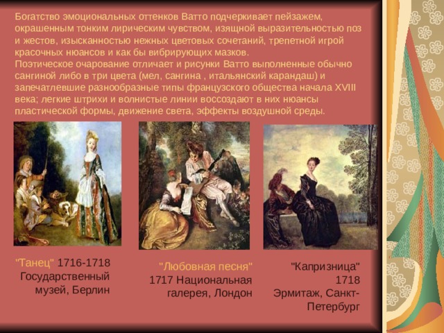   Богатство эмоциональных оттенков Ватто подчеркивает пейзажем, окрашенным тонким лирическим чувством, изящной выразительностью поз и жестов, изысканностью нежных цветовых сочетаний, трепетной игрой красочных нюансов и как бы вибрирующих мазков.  Поэтическое очарование отличает и рисунки Ватто выполненные обычно сангиной либо в три цвета (мел, сангина , итальянский карандаш) и запечатлевшие разнообразные типы французского общества начала XVIII века; легкие штрихи и волнистые линии воссоздают в них нюансы пластической формы, движение света, эффекты воздушной среды.   