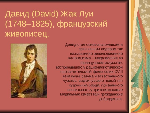  Давид (David) Жак Луи  (1748–1825), французский живописец. Давид стал основоположником и признанным лидером так называемого революционного классицизма – направления во французском искусстве, воспринявшего у рационалистической просветительской философии XVIII века культ разума и естественного чувства, выдвинувшего новый тип художника-борца, призванного воспитывать у зрителя высокие моральные качества и гражданские добродетели. 