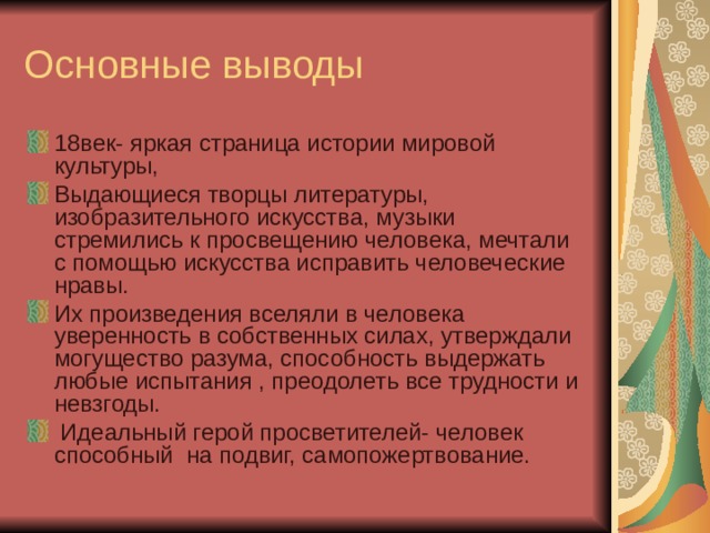Основные выводы 18век- яркая страница истории мировой культуры, Выдающиеся творцы литературы, изобразительного искусства, музыки стремились к просвещению человека, мечтали с помощью искусства исправить человеческие нравы. Их произведения вселяли в человека уверенность в собственных силах, утверждали могущество разума, способность выдержать любые испытания , преодолеть все трудности и невзгоды.  Идеальный герой просветителей- человек способный на подвиг, самопожертвование. 