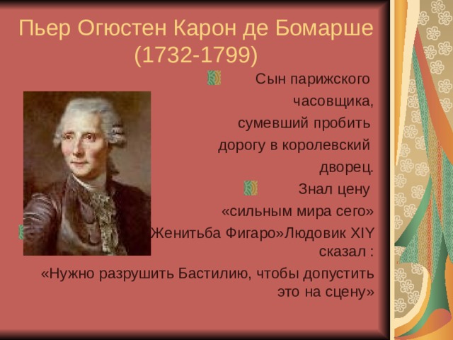 Пьер Огюстен Карон де Бомарше (1732-1799) Сын парижского часовщика, сумевший пробить дорогу в королевский дворец. Знал цену «сильным мира сего» О его комедии «Женитьба Фигаро»Людовик XIY сказал : «Нужно разрушить Бастилию, чтобы допустить это на сцену» 