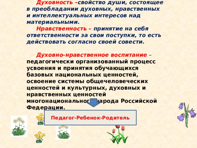  Духовность – свойство души, состоящее в преобладании духовных, нравственных и интеллектуальных интересов над материальными. Нравственность – принятие на себя ответственности за свои поступки, то есть действовать согласно своей совести.  Духовно-нравственное воспитание  – педагогически организованный процесс усвоения и принятия обучающихся базовых национальных ценностей, освоение системы общечеловеческих ценностей и культурных, духовных и нравственных ценностей многонационального народа Российской Федерации.  Педагог-Ребенок-Родитель  