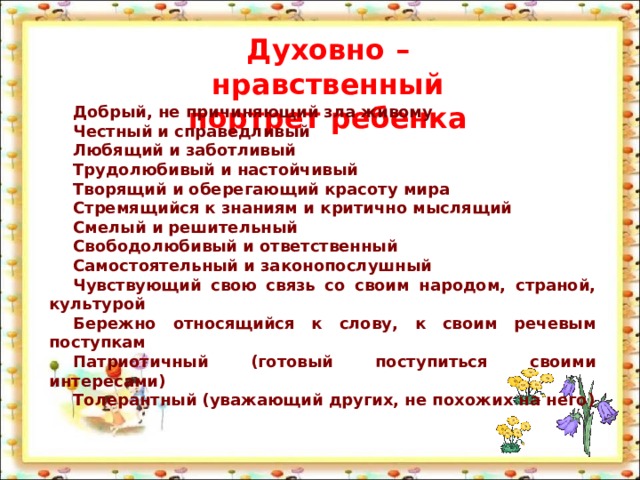 Духовно – нравственный портрет ребенка Добрый, не причиняющий зла живому Честный и справедливый Любящий и заботливый Трудолюбивый и настойчивый Творящий и оберегающий красоту мира Стремящийся к знаниям и критично мыслящий Смелый и решительный Свободолюбивый и ответственный Самостоятельный и законопослушный Чувствующий свою связь со своим народом, страной, культурой Бережно относящийся к слову, к своим речевым поступкам Патриотичный (готовый поступиться своими интересами) Толерантный (уважающий других, не похожих на него)  
