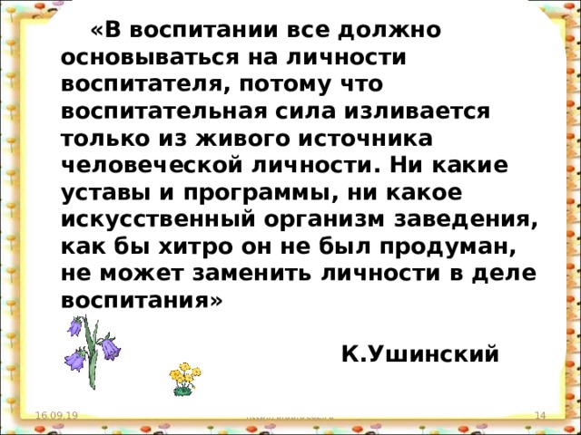 «В воспитании все должно основываться на личности воспитателя, потому что воспитательная сила изливается только из живого источника человеческой личности. Ни какие уставы и программы, ни какое искусственный организм заведения, как бы хитро он не был продуман, не может заменить личности в деле воспитания»   К.Ушинский  16.09.19 http://aida.ucoz.ru 11 