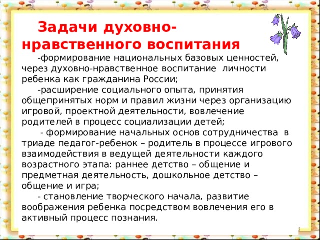 Задачи духовно-нравственного воспитания -формирование национальных базовых ценностей, через духовно-нравственное  воспитание личности ребенка как гражданина России; -расширение социального опыта, принятия общепринятых норм и правил жизни через организацию игровой, проектной деятельности, вовлечение родителей в процесс социализации детей;  - формирование начальных основ сотрудничества в триаде педагог-ребенок – родитель в процессе игрового взаимодействия в ведущей деятельности каждого возрастного этапа: раннее детство – общение и предметная деятельность, дошкольное детство – общение и игра; - становление творческого начала, развитие воображения ребенка посредством вовлечения его в активный процесс познания.  