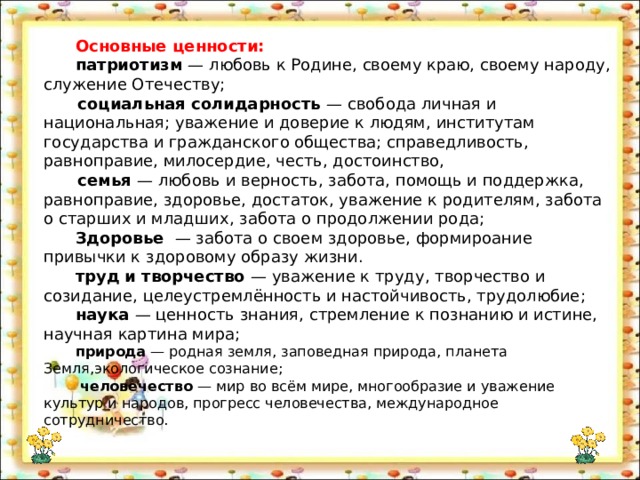Основные ценности: патриотизм — любовь к Родине, своему краю, своему народу, служение Отечеству;  социальная солидарность — свобода личная и национальная; уважение и доверие к людям, институтам государства и гражданского общества; справедливость, равноправие, милосердие, честь, достоинство,  семья — любовь и верность, забота, помощь и поддержка, равноправие, здоровье, достаток, уважение к родителям, забота о старших и младших, забота о продолжении рода; Здоровье — забота о своем здоровье, формироание привычки к здоровому образу жизни. труд и творчество — уважение к труду, творчество и созидание, целеустремлённость и настойчивость, трудолюбие; наука — ценность знания, стремление к познанию и истине, научная картина мира; природа — родная земля, заповедная природа, планета Земля,экологическое сознание;  человечество — мир во всём мире, многообразие и уважение культур и народов, прогресс человечества, международное сотрудничество. 