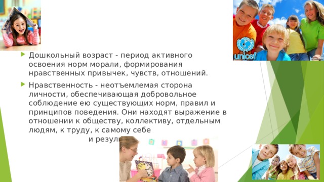 Дошкольный возраст - период активного освоения норм морали, формирования нравственных привычек, чувств, отношений. Нравственность - неотъемлемая сторона личности, обеспечивающая добровольное соблюдение ею существующих норм, правил и принципов поведения. Они находят выражение в отношении к обществу, коллективу, отдельным людям, к труду, к самому себе и результатам труда. 