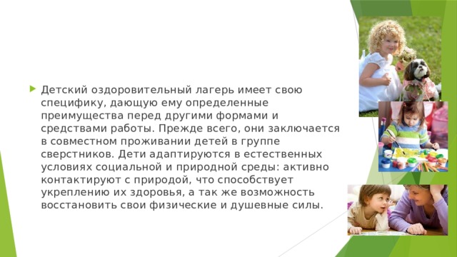 Детский оздоровительный лагерь имеет свою специфику, дающую ему определенные преимущества перед другими формами и средствами работы. Прежде всего, они заключается в совместном проживании детей в группе сверстников. Дети адаптируются в естественных условиях социальной и природной среды: активно контактируют с природой, что способствует укреплению их здоровья, а так же возможность восстановить свои физические и душевные силы. 