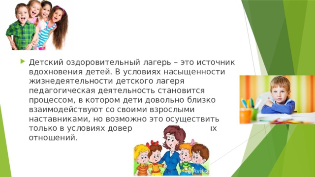 Детский оздоровительный лагерь – это источник вдохновения детей. В условиях насыщенности жизнедеятельности детского лагеря педагогическая деятельность становится процессом, в котором дети довольно близко взаимодействуют со своими взрослыми наставниками, но возможно это осуществить только в условиях доверительных и честных отношений. 