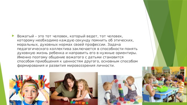 Вожатый – это тот человек, который ведет, тот человек, которому необходимо каждую секунду помнить об этических, моральных, духовных нормах своей профессии. Задача педагогического коллектива заключается в способности понять духовную жизнь ребенка и направить его в нужные ориентиры. Именно поэтому общение вожатого с детьми становится способом приобщения к ценностям другого, основным способом формирования и развития мировоззрения личности. 