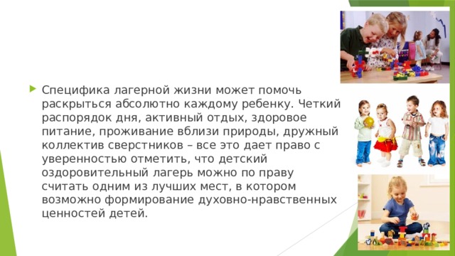 Специфика лагерной жизни может помочь раскрыться абсолютно каждому ребенку. Четкий распорядок дня, активный отдых, здоровое питание, проживание вблизи природы, дружный коллектив сверстников – все это дает право с уверенностью отметить, что детский оздоровительный лагерь можно по праву считать одним из лучших мест, в котором возможно формирование духовно-нравственных ценностей детей. 