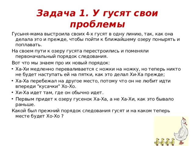 Задача 1. У гусят свои проблемы Гусыня-мама выстроила своих 4-х гусят в одну линию, так, как она делала это и прежде, чтобы пойти к ближайшему озеру понырять и поплавать. На своем пути к озеру гусята перестроились и поменяли первоначальный порядок следования. Вот что мы знаем про их новый порядок: Ха-Хи медленно переваливается с ножки на ножку, но теперь никто не будет наступать ей на пятки, как это делал Хи-Ха прежде; Ха-Ха перебежал на другое место, потому что он не любит идти впереди 