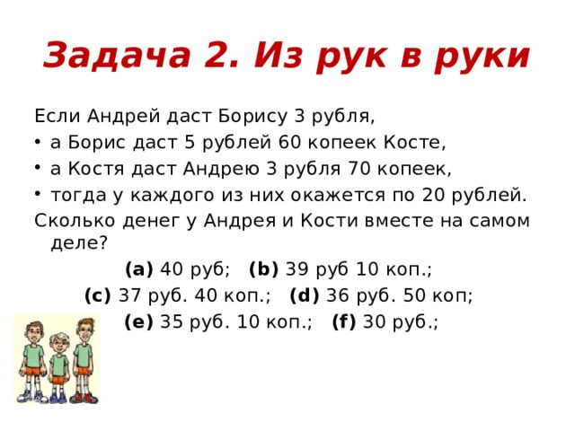Задача 2. Из рук в руки Если Андрей даст Борису 3 рубля, а Борис даст 5 рублей 60 копеек Косте, а Костя даст Андрею 3 рубля 70 копеек, тогда у каждого из них окажется по 20 рублей. Сколько денег у Андрея и Кости вместе на самом деле? (a)  40 руб;    (b)  39 руб 10 коп.;    (c)  37 руб. 40 коп.;    (d)  36 руб. 50 коп;    (e)  35 руб. 10 коп.;    (f)  30 руб.;   