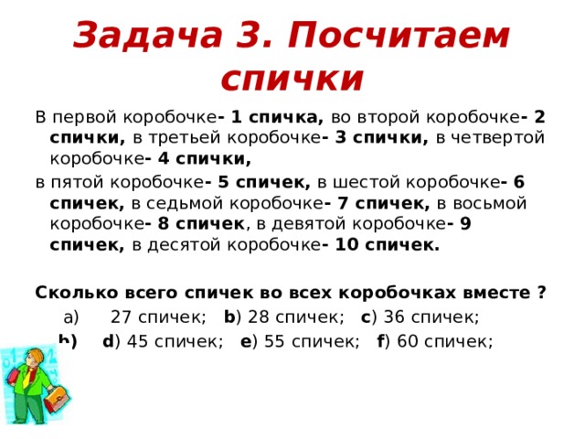 Задача 3. Посчитаем спички В первой коробочке - 1 спичка, во второй коробочке - 2 спички, в третьей коробочке - 3 спички, в четвертой коробочке - 4 спички, в пятой коробочке - 5 спичек, в шестой коробочке - 6 спичек, в седьмой коробочке - 7 спичек, в восьмой коробочке - 8 спичек , в девятой коробочке - 9 спичек, в десятой коробочке - 10 спичек.  Сколько всего спичек во всех коробочках вместе ? 27 спичек;    b ) 28 спичек;    c ) 36 спичек;    d ) 45 спичек;    e ) 55 спичек;    f ) 60 спичек;     