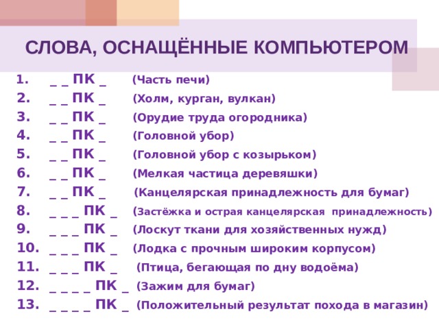 СЛОВА, ОСНАЩЁННЫЕ КОМПЬЮТЕРОМ 1. _ _ ПК _   (Часть печи) 2. _ _ ПК _   (Холм, курган, вулкан) 3. _ _ ПК _   (Орудие труда огородника) 4. _ _ ПК _   (Головной убор) 5. _ _ ПК _   (Головной убор с козырьком) 6. _ _ ПК _   (Мелкая частица деревяшки) 7. _ _ ПК _   (Канцелярская принадлежность для бумаг) 8. _ _ _ ПК _   ( Застёжка и острая канцелярская принадлежность) 9. _ _ _ ПК _   (Лоскут ткани для хозяйственных нужд) 10. _ _ _ ПК _   (Лодка с прочным широким корпусом) 11. _ _ _ ПК _   (Птица, бегающая по дну водоёма) 12. _ _ _ _ ПК _   (Зажим для бумаг) 13. _ _ _ _ ПК _   (Положительный результат похода в магазин)