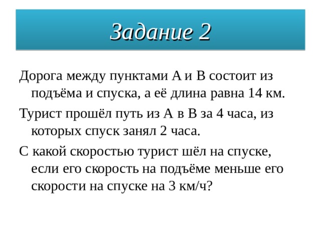 Задание 2 Дорога между пунктами A и В состоит из подъёма и спуска, а её длина равна 14 км. Турист прошёл путь из А в В за 4 часа, из которых спуск занял 2 часа. С какой скоростью турист шёл на спуске, если его скорость на подъёме меньше его скорости на спуске на 3 км/ч? 