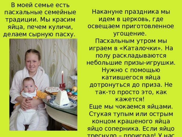 В моей семье есть пасхальные семейные традиции. Мы красим яйца, печем куличи, делаем сырную пасху. Накануне праздника мы идем в церковь, где освещаем приготовленное угощение. Пасхальным утром мы играем в «Каталочки». На полу раскладываются небольшие призы-игрушки. Нужно с помощью катившегося яйца дотронуться до приза. Не так-то просто это, как кажется! Еще мы чокаемся яйцами. Стукая тупым или острым концом крашеного яйца яйцо соперника. Если яйцо треснуло – проиграл! У нас в семье побеждает тот, кто одним яйцом побьет больше яиц.  