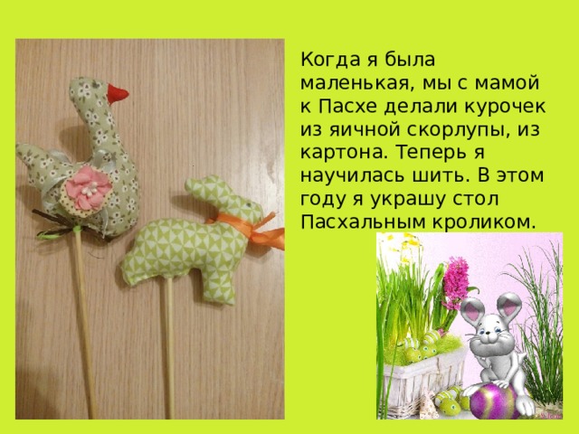 Когда я была маленькая, мы с мамой к Пасхе делали курочек из яичной скорлупы, из картона. Теперь я научилась шить. В этом году я украшу стол Пасхальным кроликом. 