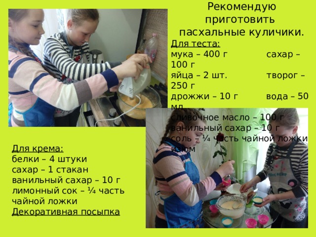Рекомендую приготовить пасхальные куличики. Для теста: мука – 400 г сахар – 100 г яйца – 2 шт. творог – 250 г дрожжи – 10 г вода – 50 мл сливочное масло – 100 г ванильный сахар – 10 г соль – ¼ часть чайной ложки изюм Для крема: белки – 4 штуки сахар – 1 стакан ванильный сахар – 10 г лимонный сок – ¼ часть чайной ложки Декоративная посыпка 