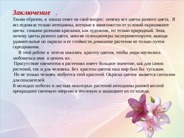 Заключение . Таким образом, я нашла ответ на свой вопрос: почему все цветы разного цвета. Я исследовала только антоцианы, которые в зависимости от условий окрашивают цветы самыми разными красками, как художник, но только природный. Зная, почему цветы разного цвета, многие селекционеры экспериментируют, выводя удивительные по окраске и ее стойкости домашние растения не только путем скрещивания.  В этой работе я хотела показать красоту цветов, чтобы люди научились любоваться ими и ценить их .  Присутствие пигментов в растениях имеет большое значение, как для самих растений, так и для человека. Без красоты цветов наш мир был бы тусклым.  Но не только человек любуется этой красотой. Окраска цветов является сигналом для опылителей. В молодых побегах и листьях некоторых растений антоцианы ранней весной превращают световую энергию в тепловую и защищают их от холода.    Мыло с антоцианами   