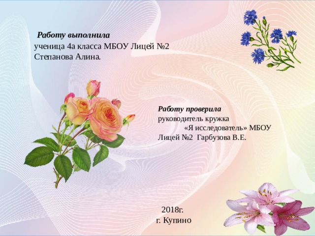   Работу выполнила ученица 4а класса МБОУ Лицей №2 Степанова Алина. Работу проверила руководитель кружка «Я исследователь» МБОУ Лицей №2 Гарбузова В.Е.  Работу выполнила ученица 3а класса МБОУ Лицей №2 Степанова Алина. Работу проверила руководитель кружка МБОУ Лицей №2 «Я исследователь» Гарбузова В.Е. 2017г. Г. Купино 2018г. г. Купино  