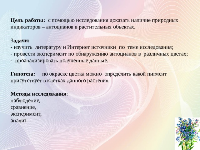  Цель работы: с помощью исследования доказать наличие природных индикаторов – антоцианов в растительных объектах. З адачи: - изучить литературу и Интернет источники по теме исследования; - провести эксперимент по обнаружению антоцианов в различных цветах; - проанализировать полученные данные.  Гипотеза: по окраске цветка можно определить какой пигмент присутствует в клетках данного растения. Методы исследования : наблюдение, сравнение, эксперимент, анализ     