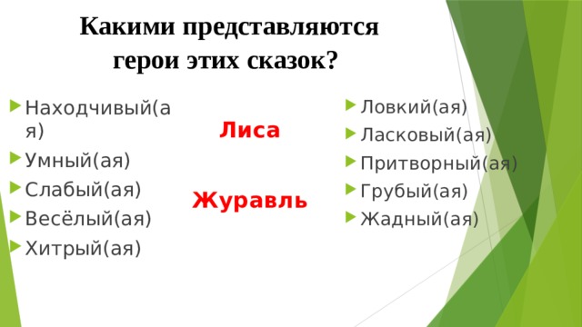 Какими представляются герои этих сказок? Находчивый(ая) Умный(ая) Слабый(ая) Весёлый(ая) Хитрый(ая) Ловкий(ая) Ласковый(ая) Притворный(ая) Грубый(ая) Жадный(ая) Лиса    Журавль 