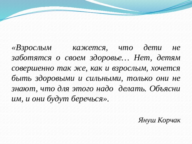 «Взрослым кажется, что дети не заботятся о своем здоровье…  Нет, детям совершенно так же, как и взрослым, хочется быть здоровыми и сильными, только они не знают, что для этого надо делать. Объясни им, и они будут беречься». Януш Корчак 