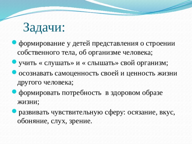  Задачи: формирование у детей представления о строении собственного тела, об организме человека; учить « слушать» и « слышать» свой организм; осознавать самоценность своей и ценность жизни другого человека; формировать потребность в здоровом образе жизни; развивать чувствительную сферу: осязание, вкус, обоняние, слух, зрение. 