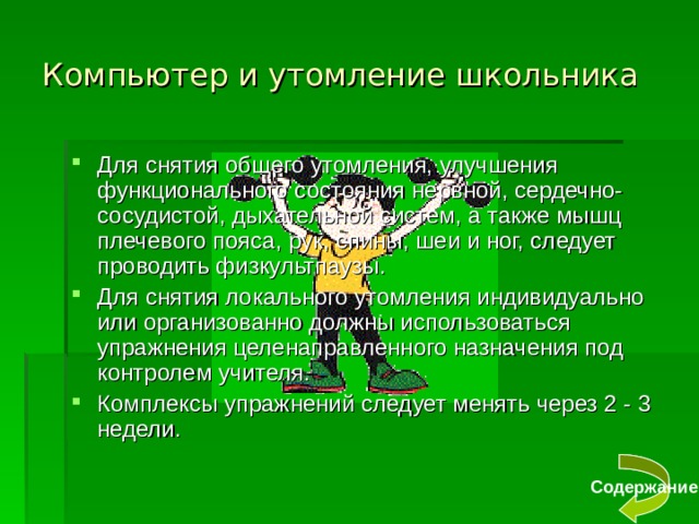 Компьютер и утомление школьника Для снятия общего утомления, улучшения функционального состояния нервной, сердечно-сосудистой, дыхательной систем, а также мышц плечевого пояса, рук, спины, шеи и ног, следует проводить физкультпаузы. Для снятия локального утомления индивидуально или организованно должны использоваться упражнения целенаправленного назначения под контролем учителя. Комплексы упражнений следует менять через 2 - 3 недели. Содержание 
