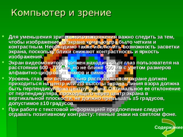 Компьютер и зрение Для уменьшения зрительного напряжения важно следить за тем, чтобы изображение на экране компьютера было четким и контрастным. Необходимо также исключить возможность засветки экрана, поскольку блики снижают контрастность и яркость изображения. Экран видеомонитора должен находиться от глаз пользователя на расстоянии 600 - 700 мм, но не ближе 500 мм с учетом размеров алфавитно-цифровых знаков и символов. Уровень глаз при вертикально расположенном экране должен приходиться на центр или 2/3 высоты экрана. Линия взора должна быть перпендикулярна центру экрана. Оптимальное ее отклонение от перпендикуляра, проходящего через центр экрана в вертикальной плоскости, не должно превышать ±5 градусов, допустимое ±10 градусов. При работе с текстовой информацией предпочтение следует отдавать позитивному контрасту: темные знаки на светлом фоне. Содержание 