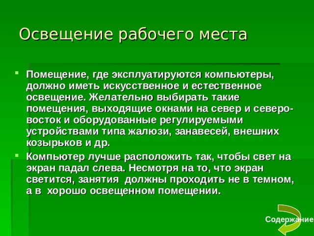 Освещение рабочего места Помещение, где эксплуатируются компьютеры, должно иметь искусственное и естественное освещение. Желательно выбирать такие помещения, выходящие окнами на север и северо-восток и оборудованные регулируемыми устройствами типа жалюзи, занавесей, внешних козырьков и др. Компьютер лучше расположить так, чтобы свет на экран падал слева. Несмотря на то, что экран светится, занятия должны проходить не в темном, а в хорошо освещенном помещении. Содержание 