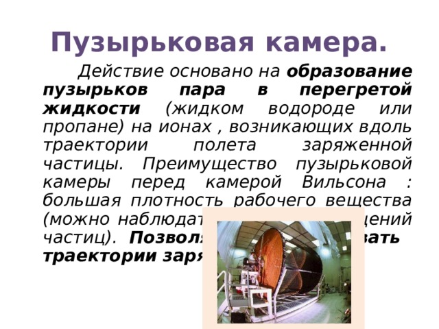 Пузырьковая камера.  Действие основано на образование пузырьков пара в перегретой жидкости (жидком водороде или пропане) на ионах , возникающих вдоль траектории полета заряженной частицы. Преимущество пузырьковой камеры перед камерой Вильсона : большая плотность рабочего вещества (можно наблюдать серию превращений частиц). Позволяет регистрировать траектории заряженных частиц. 