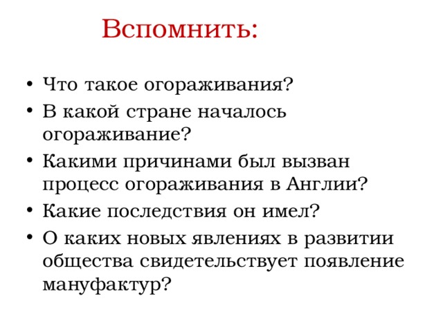 Вспомнить: Что такое огораживания? В какой стране началось огораживание? Какими причинами был вызван процесс огораживания в Англии? Какие последствия он имел? О каких новых явлениях в развитии общества свидетельствует появление мануфактур? 