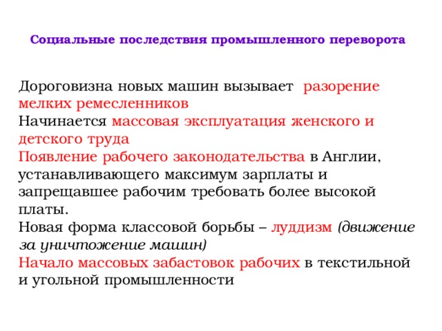  Социальные последствия промышленного переворота    Дороговизна новых машин вызывает разорение мелких ремесленников Начинается массовая эксплуатация женского и детского труда Появление рабочего законодательства в Англии, устанавливающего максимум зарплаты и запрещавшее рабочим требовать более высокой платы. Новая форма классовой борьбы – луддизм  (движение за уничтожение машин) Начало массовых забастовок рабочих в текстильной и угольной промышленности 