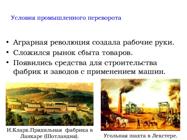  Условия промышленного переворота   Аграрная революция создала рабочие руки. Сложился рынок сбыта товаров. Появились средства для строительства фабрик и заводов с применением машин. И.Кларк.Прядильная фабрика в Ланкаре (Шотландия). Угольная шахта в Лекстере. 