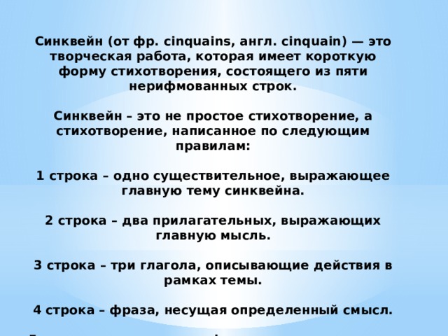 Синквейн (от фр. cinquains, англ. cinquain) — это творческая работа, которая имеет короткую форму стихотворения, состоящего из пяти нерифмованных строк.   Синквейн – это не простое стихотворение, а стихотворение, написанное по следующим правилам:   1 строка – одно существительное, выражающее главную тему cинквейна.   2 строка – два прилагательных, выражающих главную мысль.   3 строка – три глагола, описывающие действия в рамках темы.   4 строка – фраза, несущая определенный смысл.   5 строка – заключение в форме существительного (ассоциация с первым словом). 