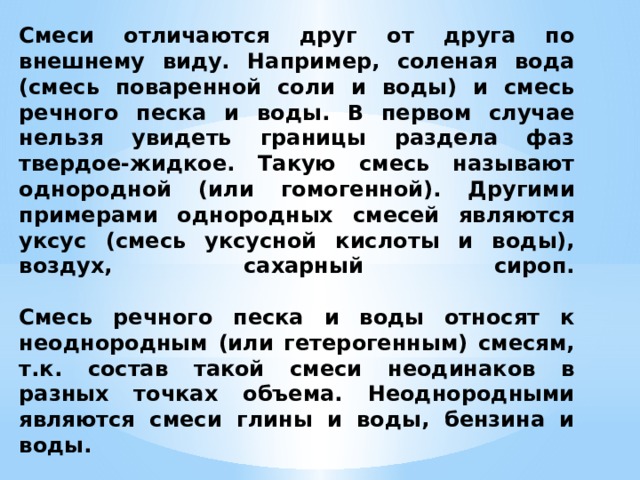 Смеси отличаются друг от друга по внешнему виду. Например, соленая вода (смесь поваренной соли и воды) и смесь речного песка и воды. В первом случае нельзя увидеть границы раздела фаз твердое-жидкое. Такую смесь называют однородной (или гомогенной). Другими примерами однородных смесей являются уксус (смесь уксусной кислоты и воды), воздух, сахарный сироп.   Смесь речного песка и воды относят к неоднородным (или гетерогенным) смесям, т.к. состав такой смеси неодинаков в разных точках объема. Неоднородными являются смеси глины и воды, бензина и воды. 