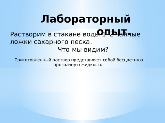Лабораторный опыт.     Растворим в стакане воды 1–2 чайные ложки сахарного песка. Что мы видим? Приготовленный раствор представляет собой бесцветную прозрачную жидкость. 