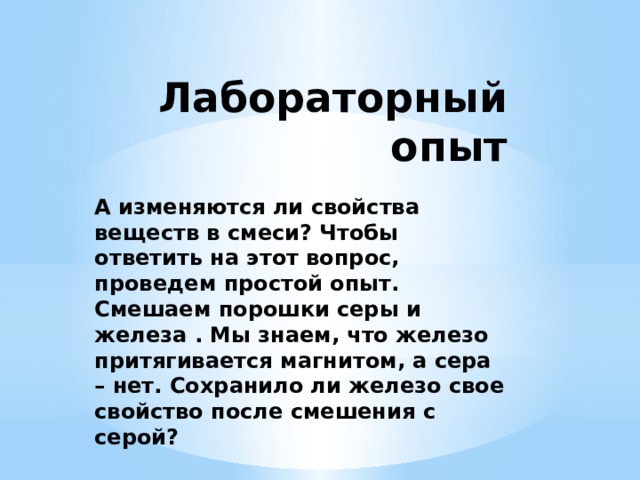 Лабораторный опыт А изменяются ли свойства веществ в смеси? Чтобы ответить на этот вопрос, проведем простой опыт. Смешаем порошки серы и железа . Мы знаем, что железо притягивается магнитом, а сера – нет. Сохранило ли железо свое свойство после смешения с серой? 