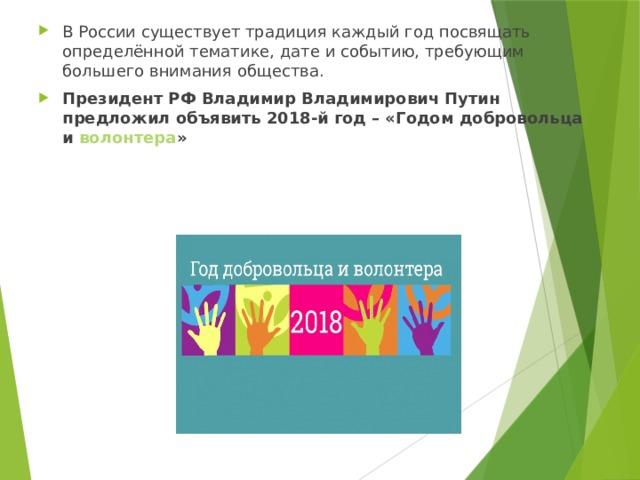 В России существует традиция каждый год посвящать определённой тематике, дате и событию, требующим большего внимания общества. Президент РФ Владимир Владимирович Путин предложил объявить 2018-й год – «Годом добровольца и  волонтера » 