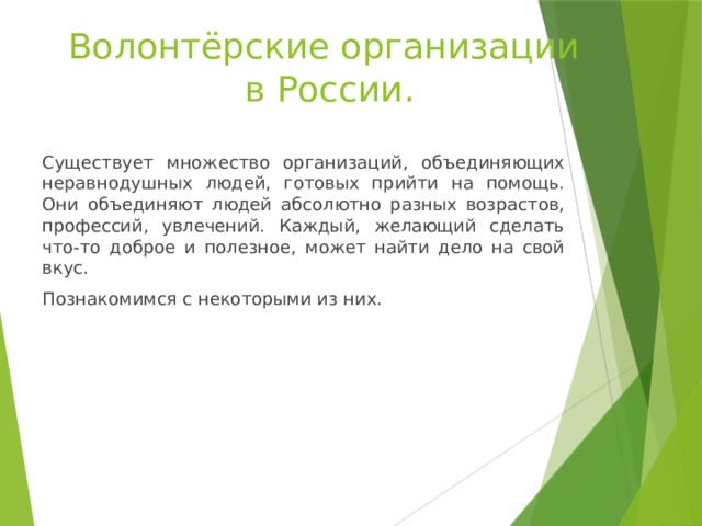 Волонтёрские организации  в России. Существует множество организаций, объединяющих неравнодушных людей, готовых прийти на помощь. Они объединяют людей абсолютно разных возрастов, профессий, увлечений. Каждый, желающий сделать что-то доброе и полезное, может найти дело на свой вкус. Познакомимся с некоторыми из них. 