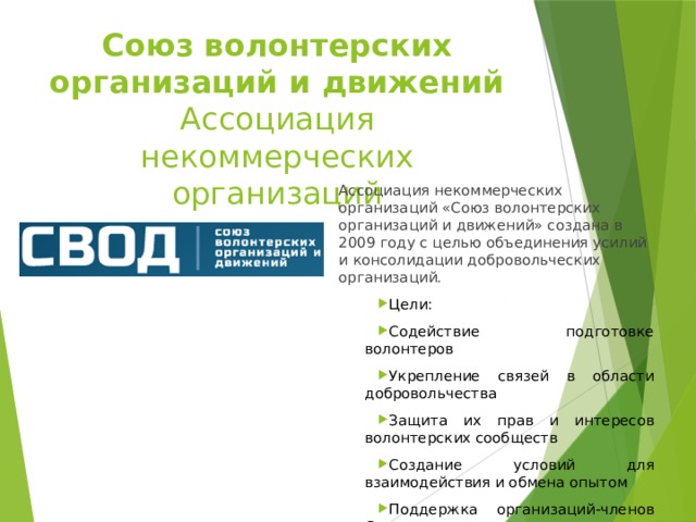 Союз волонтерских организаций и движений  Ассоциация некоммерческих организаций Ассоциация некоммерческих организаций «Союз волонтерских организаций и движений» создана в 2009 году с целью объединения усилий и консолидации добровольческих организаций. Цели: Содействие подготовке волонтеров Укрепление связей в области добровольчества Защита их прав и интересов волонтерских сообществ Создание условий для взаимодействия и обмена опытом Поддержка организаций-членов Союза 