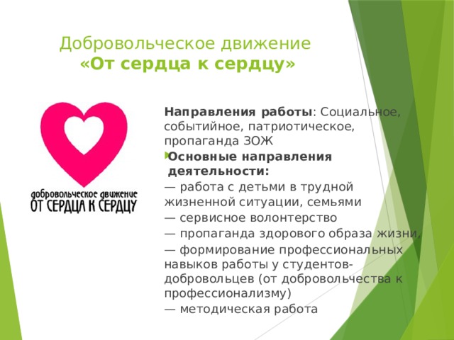 Добровольческое движение  «От сердца к сердцу»   Направления работы : Социальное, событийное, патриотическое, пропаганда ЗОЖ Основные направления деятельности: — работа с детьми в трудной жизненной ситуации, семьями — сервисное волонтерство — пропаганда здорового образа жизни, — формирование профессиональных навыков работы у студентов-добровольцев (от добровольчества к профессионализму) — методическая работа 